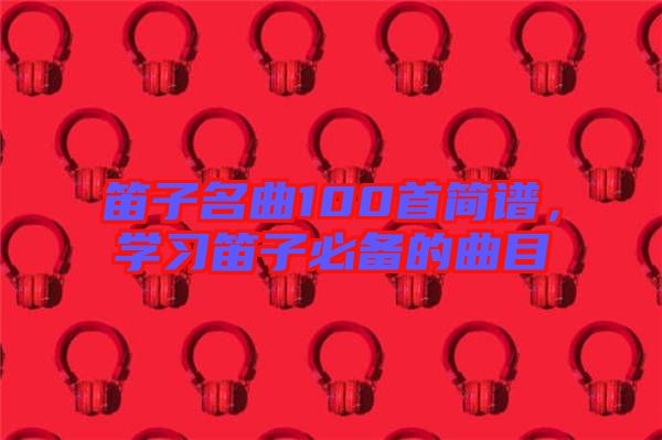 笛子名曲100首簡譜，學(xué)習(xí)笛子必備的曲目