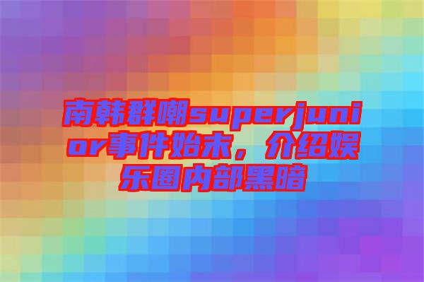 南韓群嘲superjunior事件始末，介紹娛樂圈內(nèi)部黑暗