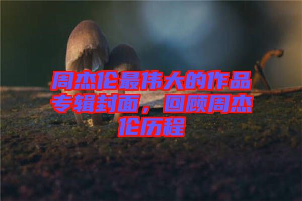 周杰倫最偉大的作品專輯封面，回顧周杰倫歷程