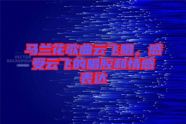 馬蘭花歌曲云飛唱，感受云飛的唱腔和情感表達(dá)