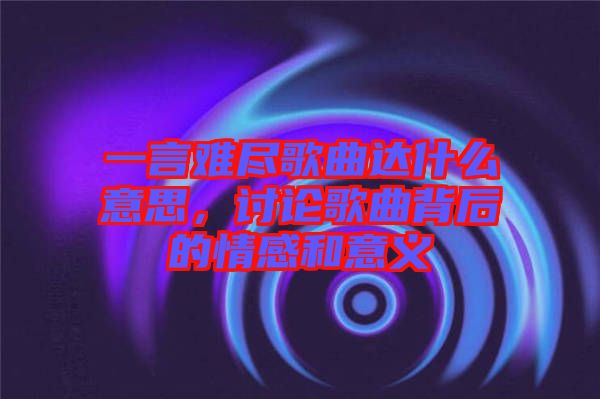 一言難盡歌曲達(dá)什么意思，討論歌曲背后的情感和意義