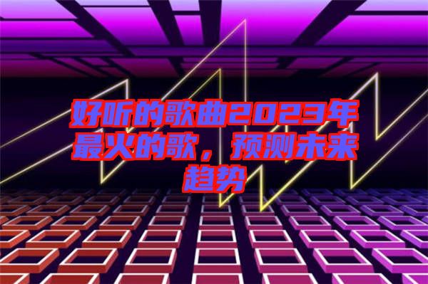 好聽的歌曲2023年最火的歌，預(yù)測未來趨勢