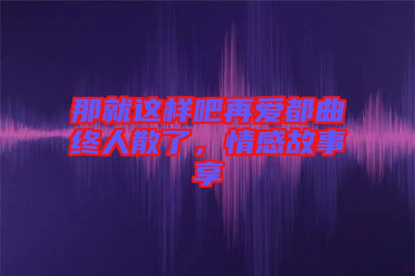 那就這樣吧再愛都曲終人散了，情感故事享