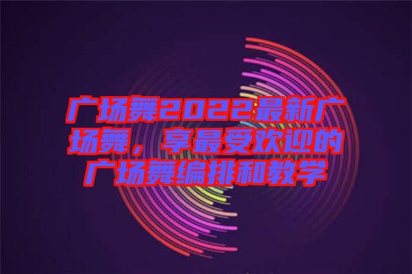 廣場舞2022最新廣場舞，享最受歡迎的廣場舞編排和教學