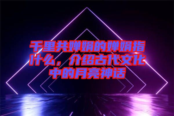 千里共嬋娟的嬋娟指什么，介紹古代文化中的月亮神話