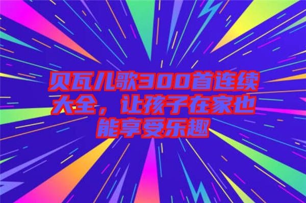 貝瓦兒歌300首連續(xù)大全，讓孩子在家也能享受樂趣