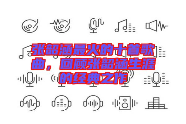 張韶涵最火的十首歌曲，回顧張韶涵生涯的經(jīng)典之作