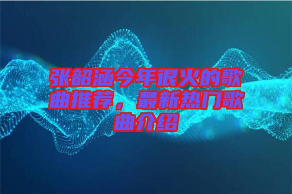 張韶涵今年很火的歌曲推薦，最新熱門歌曲介紹