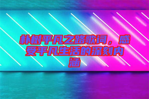 樸樹平凡之路歌詞，感受平凡生活的深刻內涵