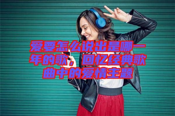 愛要怎么說出是哪一年的歌，回憶經(jīng)典歌曲中的愛情主題