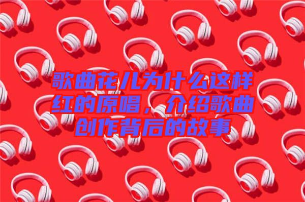 歌曲花兒為什么這樣紅的原唱，介紹歌曲創(chuàng)作背后的故事