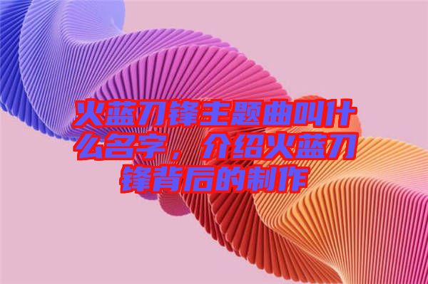 火藍刀鋒主題曲叫什么名字，介紹火藍刀鋒背后的制作