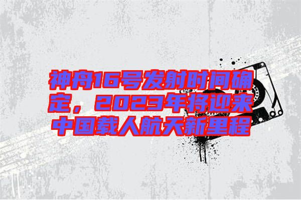 神舟16號(hào)發(fā)射時(shí)間確定，2023年將迎來中國(guó)載人航天新里程