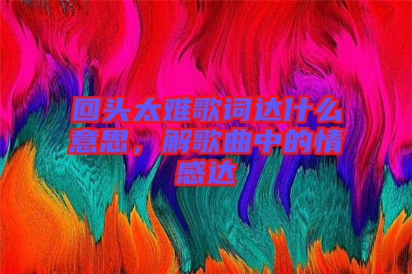 回頭太難歌詞達什么意思，解歌曲中的情感達