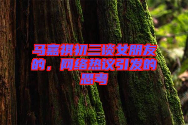 馬嘉祺初三談女朋友的，網(wǎng)絡(luò)熱議引發(fā)的思考