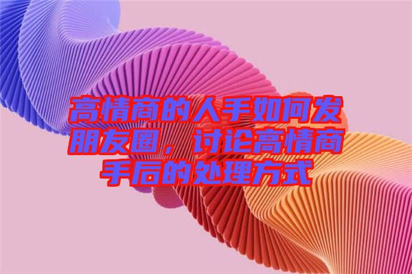 高情商的人手如何發(fā)朋友圈，討論高情商手后的處理方式