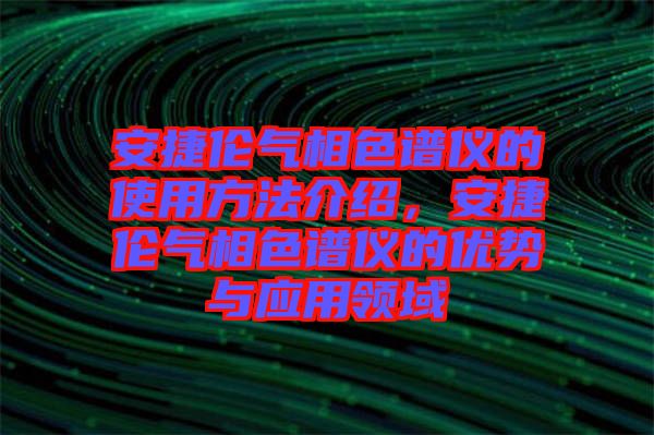 安捷倫氣相色譜儀的使用方法介紹，安捷倫氣相色譜儀的優(yōu)勢(shì)與應(yīng)用領(lǐng)域