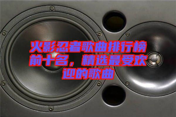 火影忍者歌曲排行榜前十名，精選最受歡迎的歌曲