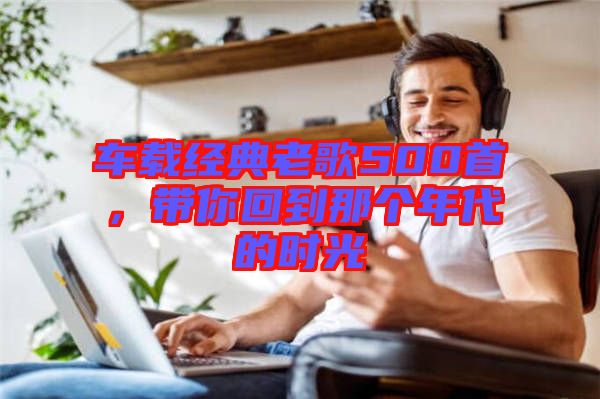 車(chē)載經(jīng)典老歌500首，帶你回到那個(gè)年代的時(shí)光