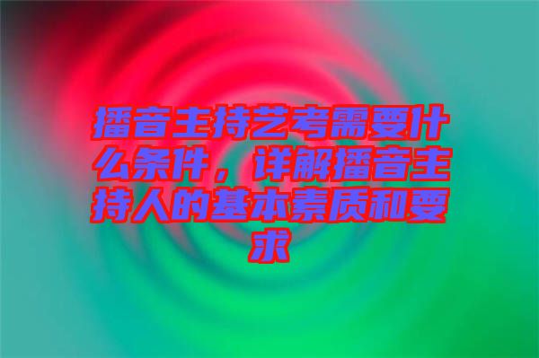 播音主持藝考需要什么條件，詳解播音主持人的基本素質(zhì)和要求