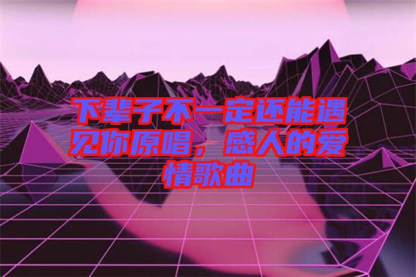 下輩子不一定還能遇見你原唱，感人的愛情歌曲