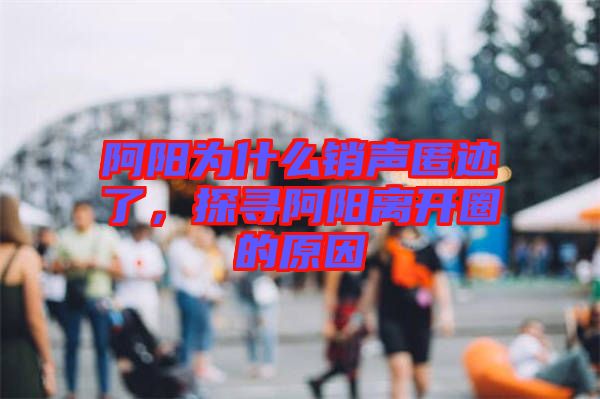 阿陽為什么銷聲匿跡了，探尋阿陽離開圈的原因