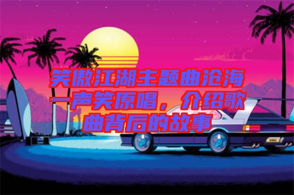 笑傲江湖主題曲滄海一聲笑原唱，介紹歌曲背后的故事