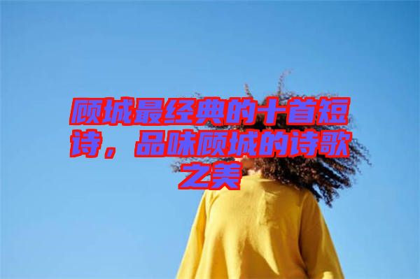 顧城最經典的十首短詩，品味顧城的詩歌之美