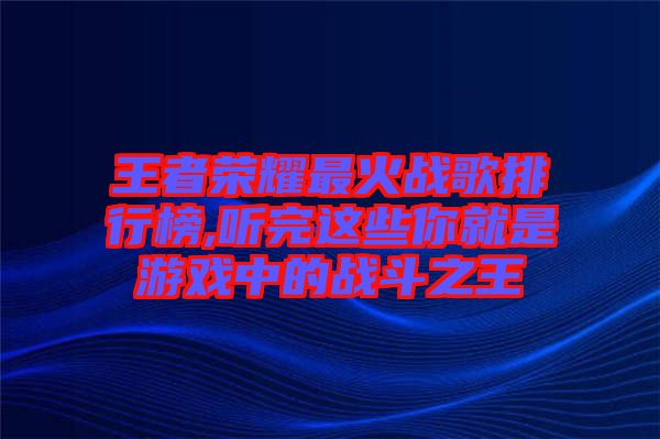 王者榮耀最火戰(zhàn)歌排行榜,聽完這些你就是游戲中的戰(zhàn)斗之王