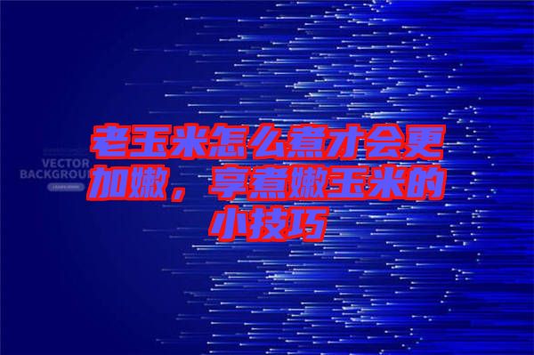 老玉米怎么煮才會更加嫩，享煮嫩玉米的小技巧