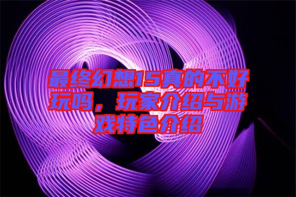 最終幻想15真的不好玩嗎，玩家介紹與游戲特色介紹