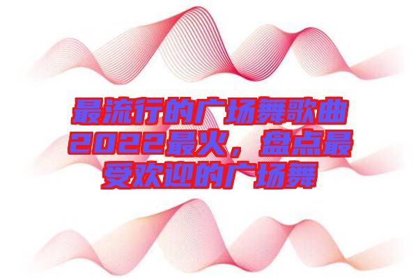 最流行的廣場舞歌曲2022最火，盤點(diǎn)最受歡迎的廣場舞