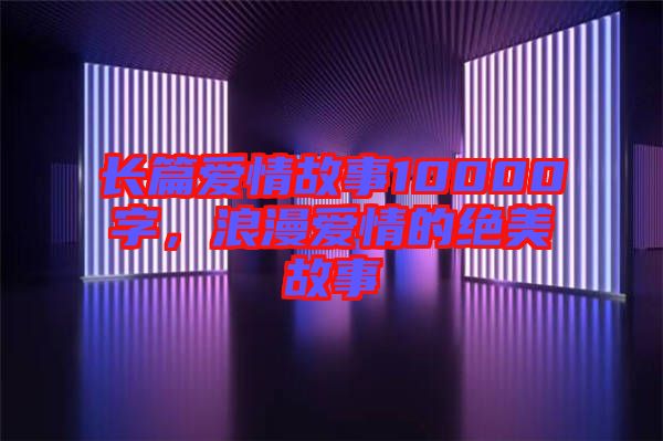 長(zhǎng)篇愛情故事10000字，浪漫愛情的絕美故事