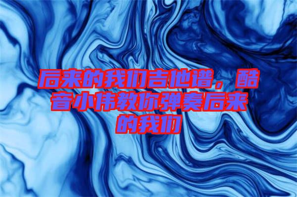 后來的我們吉他譜，酷音小偉教你彈奏后來的我們