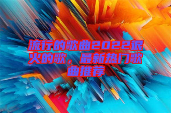 流行的歌曲2022很火的歌，最新熱門歌曲推薦