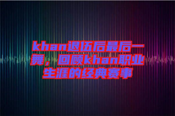 khan退伍后最后一舞，回顧khan職業(yè)生涯的經(jīng)典賽事