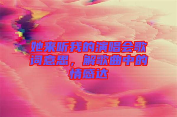 她來聽我的演唱會歌詞意思，解歌曲中的情感達