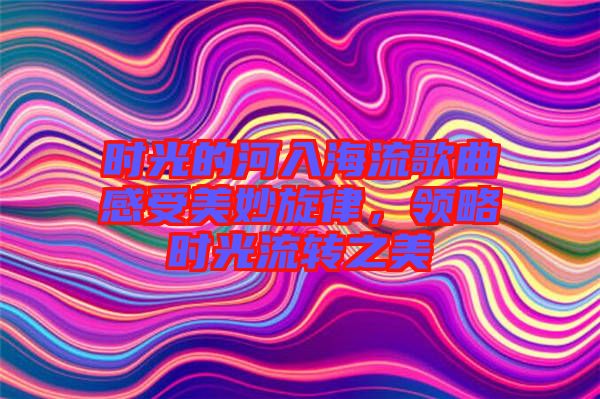 時光的河入海流歌曲感受美妙旋律，領略時光流轉之美