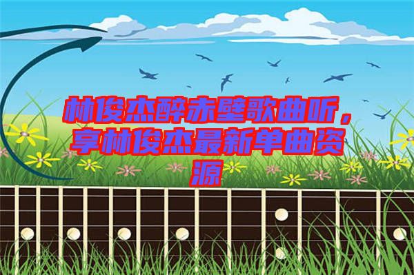 林俊杰醉赤壁歌曲聽，享林俊杰最新單曲資源