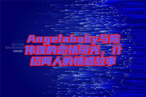 Angelababy與陳偉霆的戀情曝光，介紹兩人的情感故事