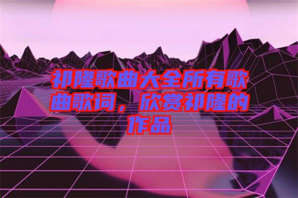 祁隆歌曲大全所有歌曲歌詞，欣賞祁隆的作品