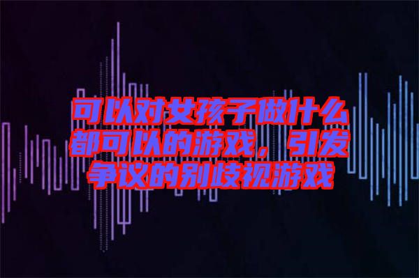 可以對(duì)女孩子做什么都可以的游戲，引發(fā)爭(zhēng)議的別歧視游戲