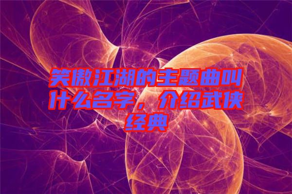 笑傲江湖的主題曲叫什么名字，介紹武俠經(jīng)典