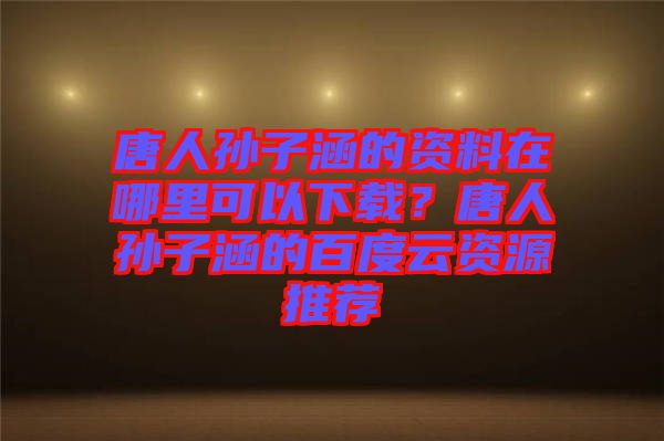 唐人孫子涵的資料在哪里可以下載？唐人孫子涵的百度云資源推薦