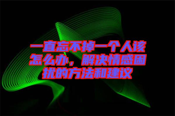 一直忘不掉一個人該怎么辦，解決情感困擾的方法和建議