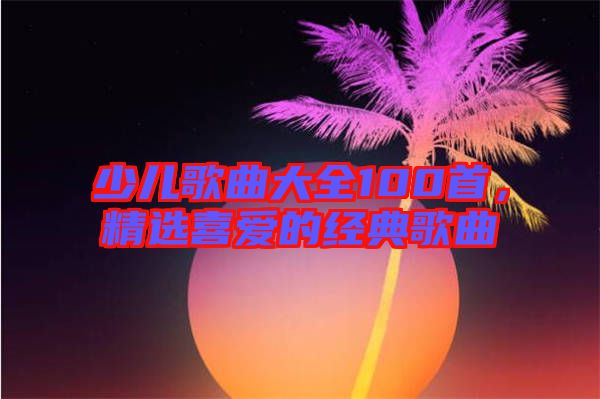 少兒歌曲大全100首，精選喜愛的經典歌曲