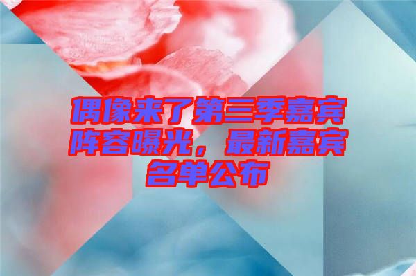 偶像來(lái)了第三季嘉賓陣容曝光，最新嘉賓名單公布