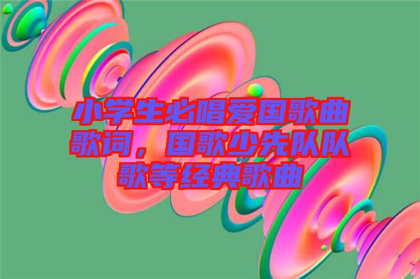 小學(xué)生必唱愛國歌曲歌詞，國歌少先隊(duì)隊(duì)歌等經(jīng)典歌曲