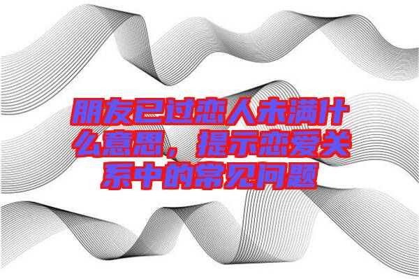 朋友已過戀人未滿什么意思，提示戀愛關(guān)系中的常見問題