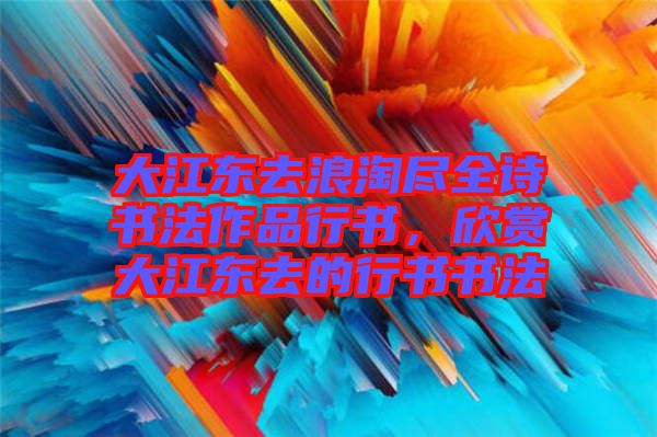 大江東去浪淘盡全詩書法作品行書，欣賞大江東去的行書書法